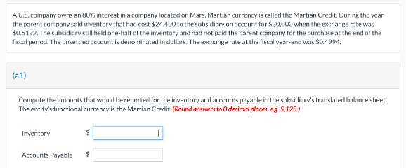 A U.S. company owns an 80% interest in a company located on Mars. Martian currency is called the Martian Credit. During the year
the parent company sold inventory that had cost $24,400 to the subsidiary on account for $30,000 when the exchange rate was
$0.5192. The subsidiary still held one-half of the inventory and had not paid the parent company for the purchase at the end of the
fiscal period. The unsettled account is denominated in dollars. The exchange rate at the fiscal year-end was $0.4994.
(a1)
Compute the amounts that would be reported for the inventory and accounts payable in the subsidiary's translated balance sheet.
The entity's functional currency is the Martian Credit. (Round answers to O decimal places, e.g. 5.125.)
Inventory
Accounts Payable
$
$