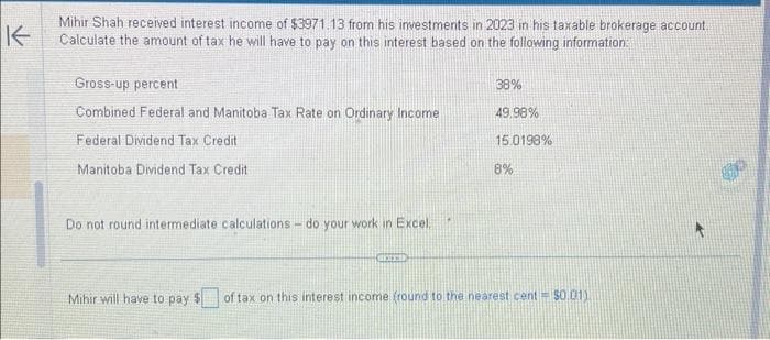 K
Mihir Shah received interest income of $3971.13 from his investments in 2023 in his taxable brokerage account.
Calculate the amount of tax he will have to pay on this interest based on the following information:
Gross-up percent
Combined Federal and Manitoba Tax Rate on Ordinary Income
Federal Dividend Tax Credit
Manitoba Dividend Tax Credit
Do not round intermediate calculations - do your work in Excel.
Mihir will have to pay $
HOTED
38%
49.98%
15.0198%
8%
of tax on this interest income (round to the nearest cent = $0.01)