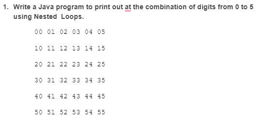 1. Write a Java program to print out at the combination of digits from 0 to 5
using Nested Loops.
00 01 02 03 04 05
10 11 12 13 14 15
20 21 22 23 24 25
30 31 32 33 34 35
40 41 42 43 44 45
50 51 52 53 54 55