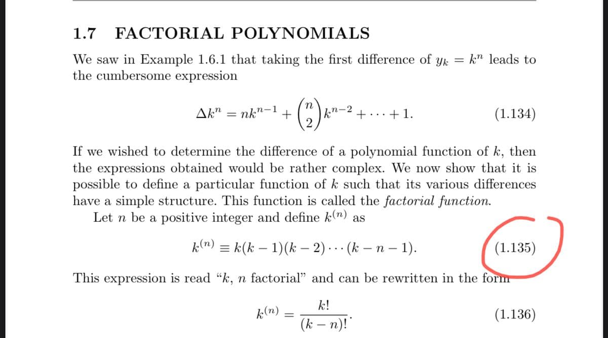 1.7 FACTORIAL POLYΝΟΜΙΑL
kn leads to
We saw in Example 1.6.1 that taking the first difference of yk =
the cumbersome expression
Ak" = nk"-1+
k"-4 +...+1.
(1.134)
If we wished to determine the difference of a polynomial function of k, then
the expressions obtained would be rather complex. We now show that it is
possible to define a particular function of k such that its various differences
have a simple structure. This function is called the factorial function.
Let n be a positive integer and define k(n) as
k(n) = k(k – 1)(k – 2) . . · (k – n – 1).
(1.135)
This expression is read "k, n factorial" and can be rewritten in the form
k!
k(n)
(1.136)
(k – n)!"
