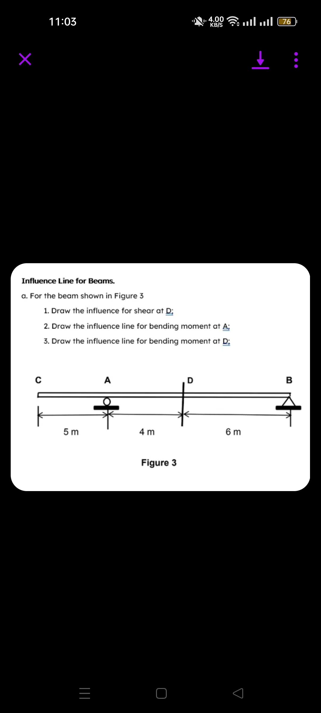 11:03
Influence Line for Beams.
a. For the beam shown in Figure 3
C
1. Draw the influence for shear at D;
2. Draw the influence line for bending moment at A;
3. Draw the influence line for bending moment at D:
5m
|||
A
4 m
4.00
KB/S
Figure 3
. .... .... 76
6 m
B