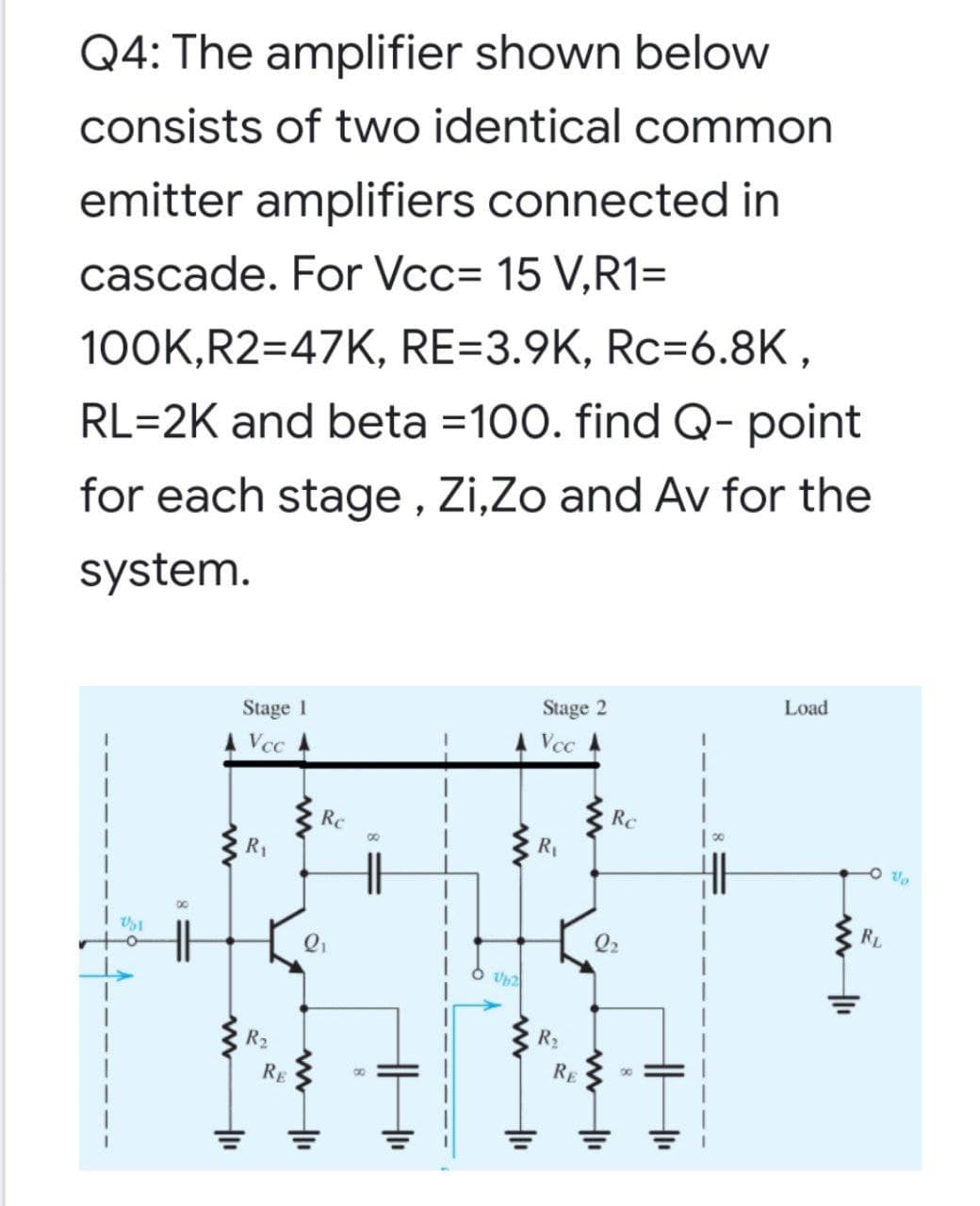 Q4: The amplifier shown below
consists of two identical common
emitter amplifiers connected in
cascade. For Vcc= 15 V,R1=
100K,R2=47K, RE=3.9K, Rc=6.8K,
RL=2K and beta =100. find Q- point
for each stage , Zi,Zo and Av for the
system.
Load
Stage 2
Stage 1
A Vcc
A Vcc
Rc
Rc
R1
00
R1
O vo
RL
Q2
R2
R2
RE
RE
