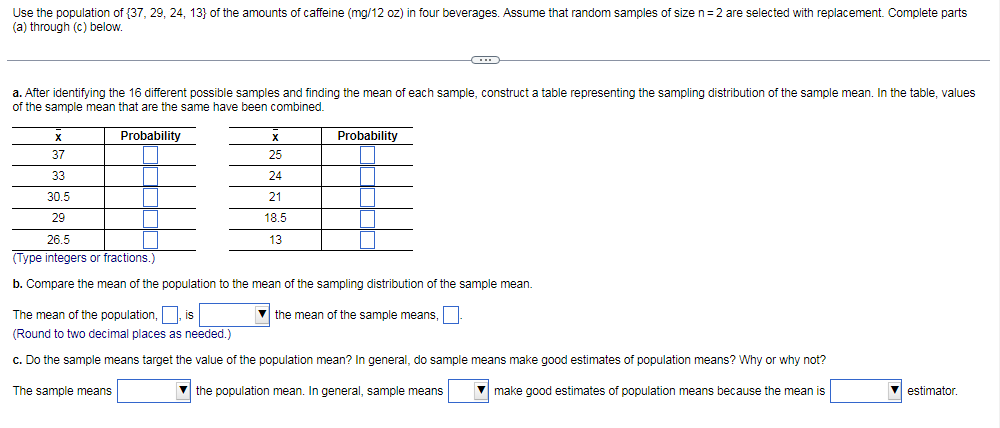 Use the population of {37, 29, 24, 13} of the amounts of caffeine (mg/12 oz) in four beverages. Assume that random samples of size n=2 are selected with replacement. Complete parts
(a) through (c) below.
a. After identifying the 16 different possible samples and finding the mean of each sample, construct a table representing the sampling distribution of the sample mean. In the table, values
of the sample mean that are the same have been combined.
Probability
Probability
37
25
33
24
30.5
21
29
18.5
26.5
13
(Type integers or fractions.)
b. Compare the mean of the population to the mean of the sampling distribution of the sample mean.
The mean of the population, is
the mean of the sample means,
(Round to two decimal places as needed.)
c. Do the sample means target the value of the population mean? In general, do sample means make good estimates of population means? Why or why not?
The sample means
V the population mean. In general, sample means
make good estimates of population means because the mean is
estimator.
