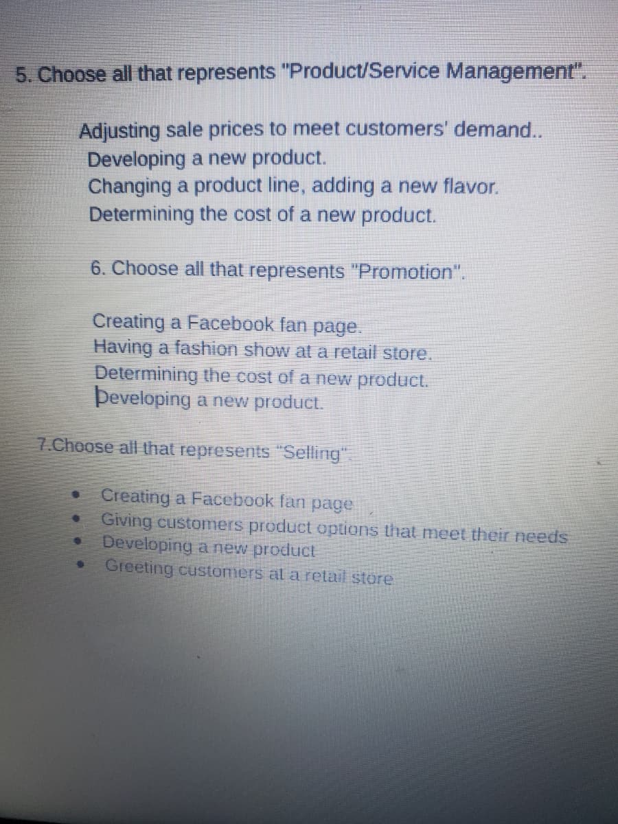 5. Choose all that represents "Product/Service Management".
Adjusting sale prices to meet customers' demand..
Developing a new product.
Changing a product line, adding a new flavor.
Determining the cost of a new product.
6. Choose all that represents "Promotion".
Creating a Facebook fan page.
Having a fashion show at a retail store.
Determining the cost of a new product.
Developing a new product.
7.Choose all that represents "Selling".
Creating a Facebook fan page
Giving customers product options that meet their needs
Developing a new product
Greeting customers at a retail store
€
11