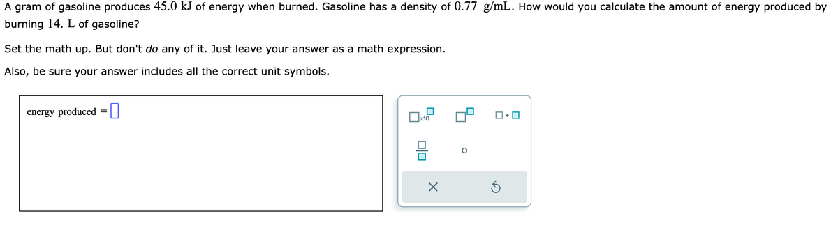 A gram of gasoline produces 45.0 kJ of energy when burned. Gasoline has a density of 0.77 g/mL. How would you calculate the amount of energy produced by
burning 14. L of gasoline?
Set the math up. But don't do any of it. Just leave your answer as a math expression.
Also, be sure your answer includes all the correct unit symbols.
energy produced
x10
X
3