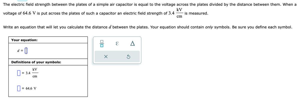 The electric field strength between the plates of a simple air capacitor is equal to the voltage across the plates divided by the distance between them. When a
kV
voltage of 64.6 V is put across the plates of such a capacitor an electric field strength of 3.4 is measured.
Write an equation that will let you calculate the distance d between the plates. Your equation should contain only symbols. Be sure you define each symbol.
Your equation:
d = 0
Definitions of your symbols:
kV
0 = 3.4
cm
0 = 64.6 V
010
X
E A
cm
3