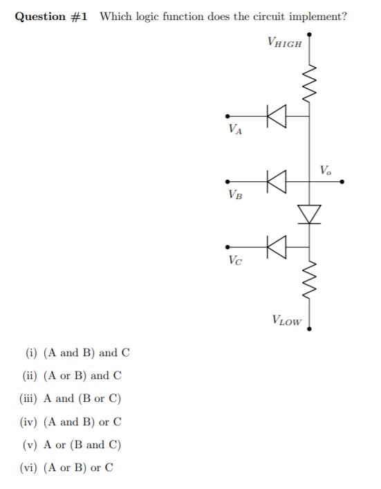 Question #1 Which logic function does the circuit implement?
VHigh
Kt
VA
Vo
VB
Vc
VLOW
(i) (A and B) and C
(ii) (A or B) and C
(iii) A and (B or C)
(iv) (A and B) or C
(v) A or (B and C)
(vi) (A or B) or C
