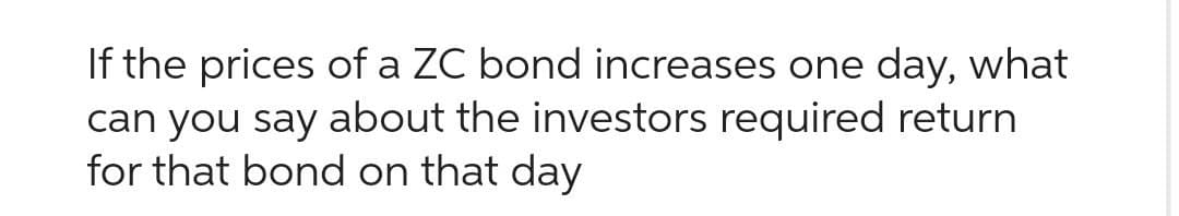 If the prices of a ZC bond increases one day, what
can you say about the investors required return
for that bond on that day