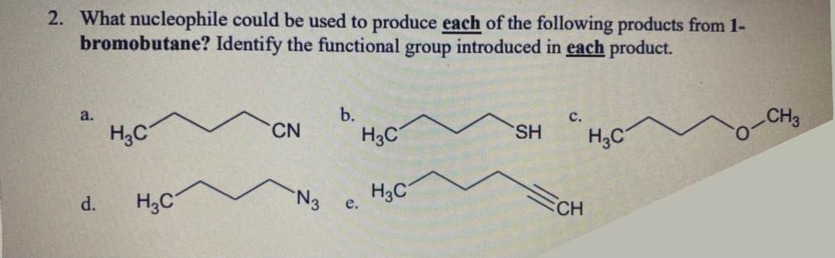 2. What nucleophile could be used to produce each of the following products from 1-
bromobutane? Identify the functional group introduced in each product.
a.
b.
H;C
CH3
CN
H3C
SH
H3C
N3
H3C
e.
d.
CH
