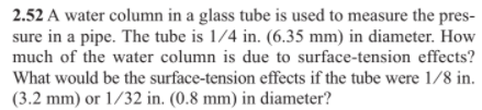 2.52 A water column in a glass tube is used to measure the pres-
sure in a pipe. The tube is 1/4 in. (6.35 mm) in diameter. How
much of the water column is due to surface-tension effects?
What would be the surface-tension effects if the tube were 1/8 in.
(3.2 mm) or 1/32 in. (0.8 mm) in diameter?
