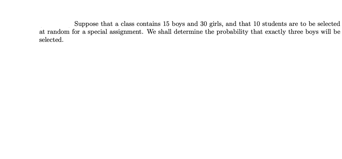 Suppose that a class contains 15 boys and 30 girls, and that 10 students are to be selected
at random for a special assignment. We shall determine the probability that exactly three boys will be
selected.
