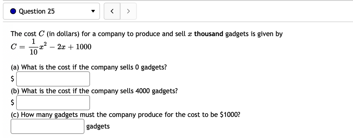 Question 25
>
The cost C (in dollars) for a company to produce and sell æ thousand gadgets is given by
1
-x²
10
2
2x + 1000
(a) What is the cost if the company sells 0 gadgets?
2$
(b) What is the cost if the company sells 4000 gadgets?
2$
(c) How many gadgets must the company produce for the cost to be $1000?
gadgets
