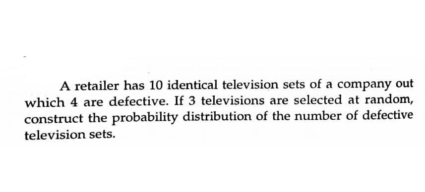 A retailer has 10 identical television sets of a company out
which 4 are defective. If 3 televisions are selected at random,
construct the probability distribution of the number of defective
television sets.
