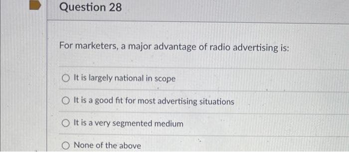 Question 28
For marketers, a major advantage of radio advertising is:
O It is largely national in scope
O It is a good fit for most advertising situations
O It is a very segmented medium
O None of the above