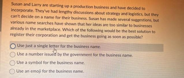 Susan and Larry are starting up a production business and have decided to
incorporate. They've had lengthy discussions about strategy and logistics, but they
can't decide on a name for their business. Susan has made several suggestions, but
various name searches have shown that her ideas are too similar to businesses
already in the marketplace. Which of the following would be the best solution to
register their corporation and get the business going as soon as possible?
Use just a single letter for the business name.
Use a number issued by the government for the business name.
Use a symbol for the business name.
Use an emoji for the business name.