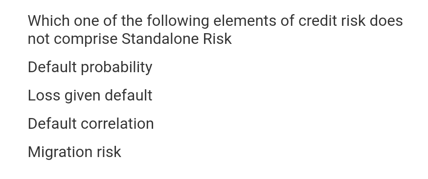Which one of the following elements of credit risk does
not comprise Standalone Risk
Default probability
Loss given default
Default correlation
Migration risk