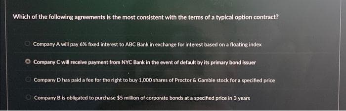 Which of the following agreements is the most consistent with the terms of a typical option contract?
Company A will pay 6% fixed interest to ABC Bank in exchange for interest based on a floating index
Company C will receive payment from NYC Bank in the event of default by its primary bond issuer
Company D has paid a fee for the right to buy 1,000 shares of Proctor & Gamble stock for a specified price
Company B is obligated to purchase $5 million of corporate bonds at a specified price in 3 years