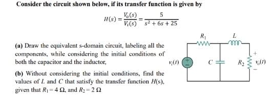 Consider the circuit shown below, if its transfer function is given by
V (s)
5
Vi(s) s² + 6s + 25
H(s) =
(a) Draw the equivalent s-domain circuit, labeling all the
components, while considering the initial conditions of
both the capacitor and the inductor,
(b) Without considering the initial conditions, find the
values of L and C that satisfy the transfer function H(s),
given that R₁ = 42, and R₂-202
R₁
www
L
R₂