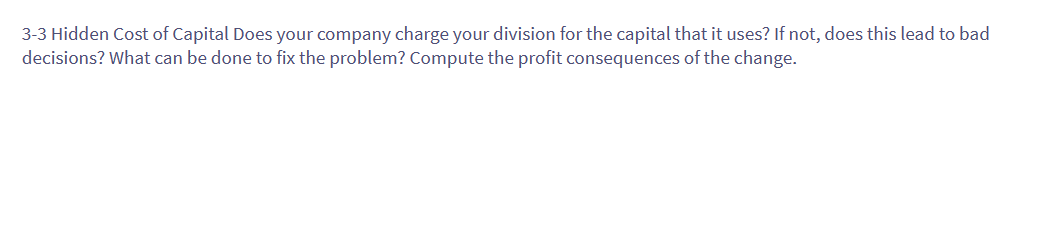 3-3 Hidden Cost of Capital Does your company charge your division for the capital that it uses? If not, does this lead to bad
decisions? What can be done to fix the problem? Compute the profit consequences of the change.