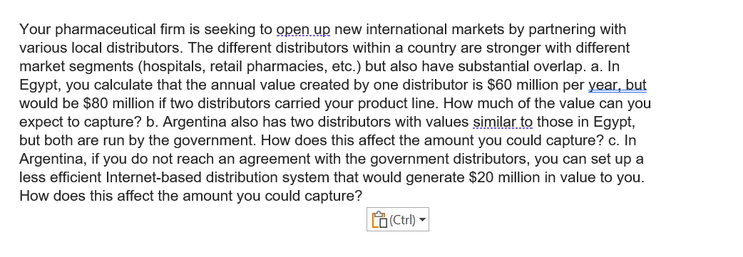 Your pharmaceutical firm is seeking to open up new international markets by partnering with
various local distributors. The different distributors within a country are stronger with different
market segments (hospitals, retail pharmacies, etc.) but also have substantial overlap. a. In
Egypt, you calculate that the annual value created by one distributor is $60 million per year, but
would be $80 million if two distributors carried your product line. How much of the value can you
expect to capture? b. Argentina also has two distributors with values similar to those in Egypt,
but both are run by the government. How does this affect the amount you could capture? c. In
Argentina, if you do not reach an agreement with the government distributors, you can set up a
less efficient Internet-based distribution system that would generate $20 million in value to you.
How does this affect the amount you could capture?
(Ctrl) -