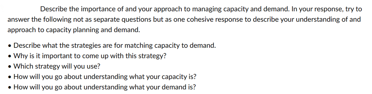 Describe the importance of and your approach to managing capacity and demand. In your response, try to
answer the following not as separate questions but as one cohesive response to describe your understanding of and
approach to capacity planning and demand.
• Describe what the strategies are for matching capacity to demand.
•Why is it important to come up with this strategy?
• Which strategy will you use?
• How will you go about understanding what your capacity is?
• How will you go about understanding what your demand is?