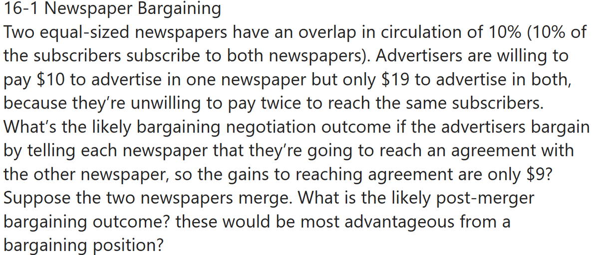 16-1 Newspaper Bargaining
Two equal-sized newspapers have an overlap in circulation of 10% (10% of
the subscribers subscribe to both newspapers). Advertisers are willing to
pay $10 to advertise in one newspaper but only $19 to advertise in both,
because they're unwilling to pay twice to reach the same subscribers.
What's the likely bargaining negotiation outcome if the advertisers bargain
by telling each newspaper that they're going to reach an agreement with
the other newspaper, so the gains to reaching agreement are only $9?
Suppose the two newspapers merge. What is the likely post-merger
bargaining outcome? these would be most advantageous from a
bargaining position?