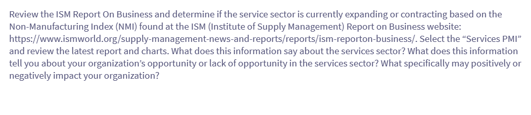Review the ISM Report On Business and determine if the service sector is currently expanding or contracting based on the
Non-Manufacturing Index (NMI) found at the ISM (Institute of Supply Management) Report on Business website:
https://www.ismworld.org/supply-management-news-and-reports/reports/ism-reporton-business/. Select the "Services PMI"
and review the latest report and charts. What does this information say about the services sector? What does this information
tell you about your organization's opportunity or lack of opportunity in the services sector? What specifically may positively or
negatively impact your organization?