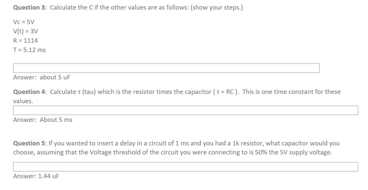 Question 3: Calculate the C if the other values are as follows: (show your steps.)
Vc = 5V
V(t) = 3V
R = 1114
T = 5.12 ms
Answer: about 5 uF
Question 4: Calculate (tau) which is the resistor times the capacitor (TRC). This is one time constant for these
values.
Answer: About 5 ms
Question 5: If you wanted to insert a delay in a circuit of 1 ms and you had a 1k resistor, what capacitor would you
choose, assuming that the Voltage threshold of the circuit you were connecting to is 50% the 5V supply voltage.
Answer: 1.44 uF