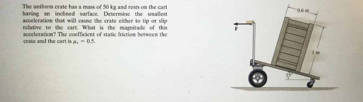 The uniform crate has a mass of 50 kg and rests on the cart
having an inclined surface. Determine the smallest
acceleration that will cause the crate either to tip or slip
relative to the cart. What is the magnitude of this
acceleration? The coefficient of static friction between the
crate and the cart is μ = 0.5.
,
15°
0.6 m
1 m