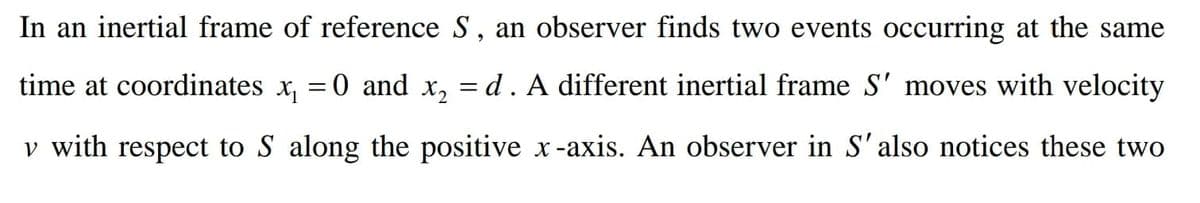 In an inertial frame of reference S, an observer finds two events occurring at the same
time at coordinates x, = 0 and x, = d. A different inertial frame S' moves with velocity
v with respect to S along the positive x-axis. An observer in S'also notices these two
