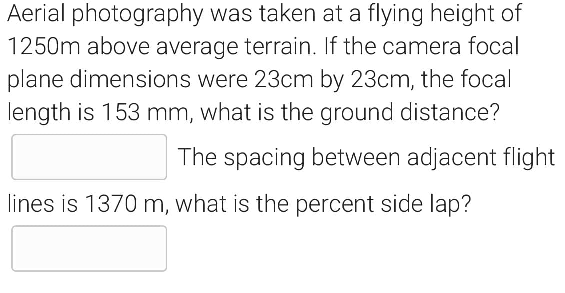 Aerial photography was taken at a flying height of
1250m above average terrain. If the camera focal
plane dimensions were 23cm by 23cm, the focal
length is 153 mm, what is the ground distance?
The spacing between adjacent flight
lines is 1370 m, what is the percent side lap?
