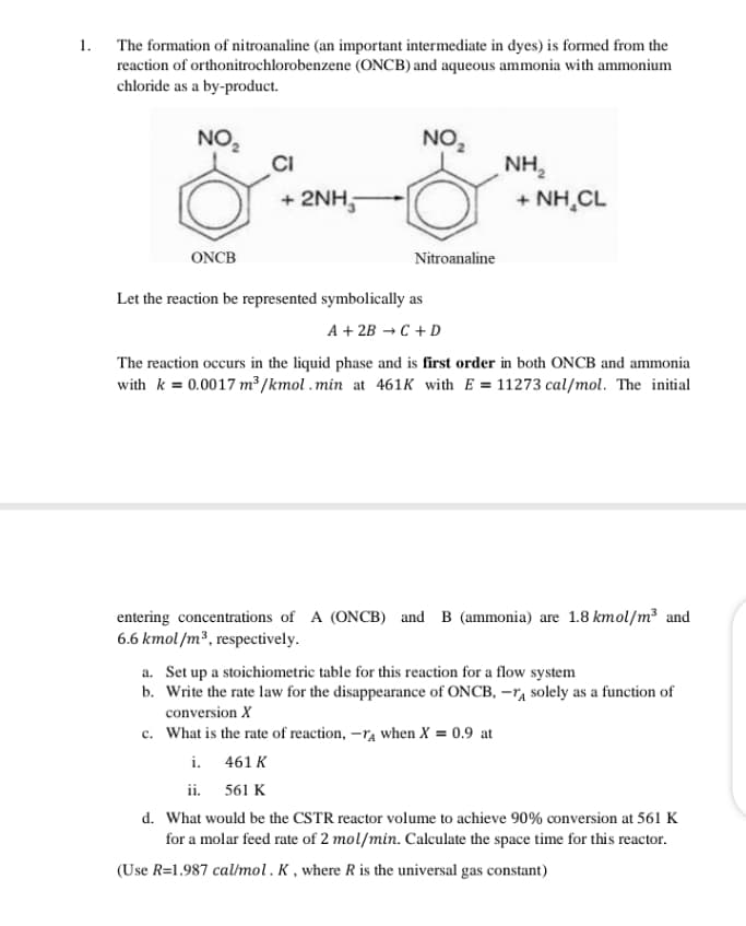 1. The formation of nitroanaline (an important intermediate in dyes) is formed from the
reaction of orthonitrochlorobenzene (ONCB) and aqueous ammonia with ammonium
chloride as a by-product.
NO,
CI
+ 2NH,
NO,
NH,
+ NH,CL
ONCB
Nitroanaline
Let the reaction be represented symbolically as
A + 2B →C + D
The reaction occurs in the liquid phase and is first order in both ONCB and ammonia
with k = 0.0017 m² /kmol .min at 461K with E = 11273 cal/mol. The initial
entering concentrations of A (ONCB) and B (ammonia) are 1.8 kmol/m and
6.6 kmol/m³, respectively.
a. Set up a stoichiometric table for this reaction for a flow system
b. Write the rate law for the disappearance of ONCB, -TA solely as a function of
conversion X
c. What is the rate of reaction, -ra when X = 0.9 at
i. 461 K
ii. 561 K
d. What would be the CSTR reactor volume to achieve 90% conversion at 561 K
for a molar feed rate of 2 mol/min. Calculate the space time for this reactor.
(Use R=1.987 cal/mol. K, where R is the universal gas constant)
