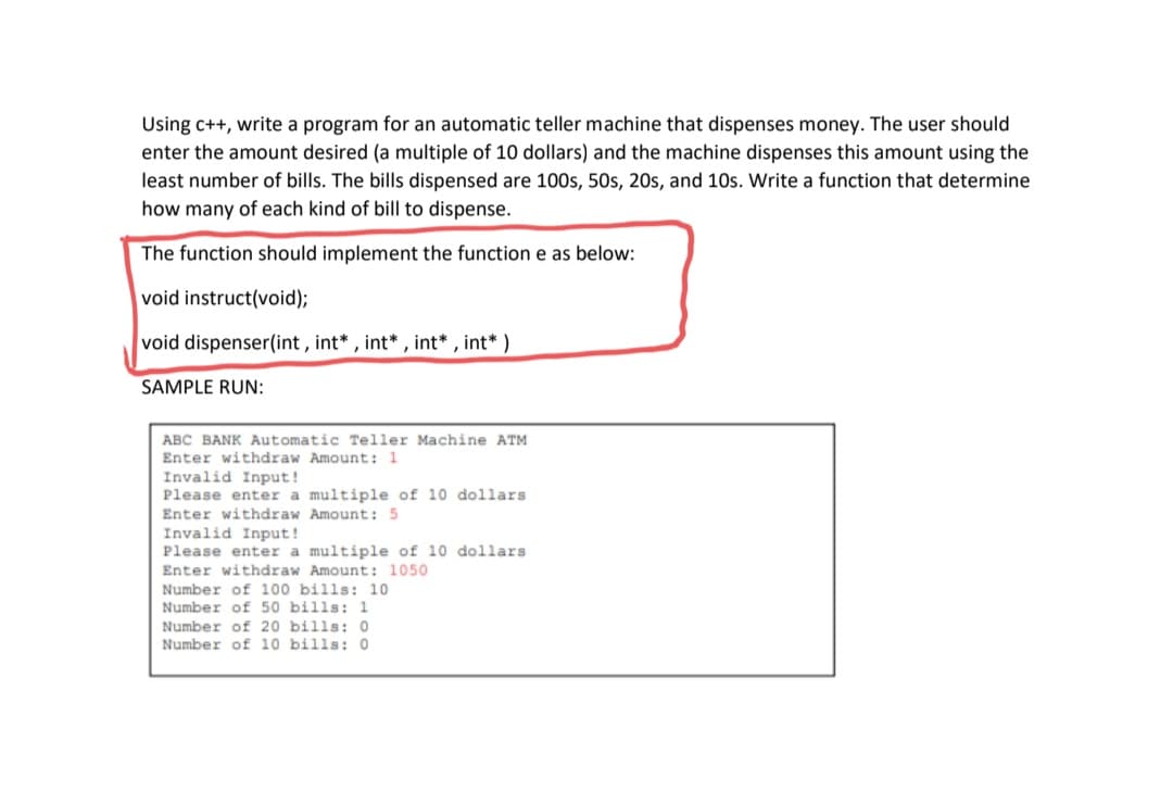 Using c++, write a program for an automatic teller machine that dispenses money. The user should
enter the amount desired (a multiple of 10 dollars) and the machine dispenses this amount using the
least number of bills. The bills dispensed are 100s, 50s, 20s, and 10s. Write a function that determine
how many of each kind of bill to dispense.
The function should implement the function e as below:
void instruct(void);
void dispenser(int, int* , int* , int* , int* )
SAMPLE RUN:
ABC BANK Automatic Teller Machine ATM
Enter withdraw Amount: 1
Invalid Input!
Please enter a multiple of 10 dollars
Enter withdraw Amount: 5
Invalid Input!
Please enter a multiple of 10 dollars
Enter withdraw Amount: 1050
Number of 100 bills: 10
Number of 50 bills: 1
Number of 20 bills: O
Number of 10 bills: O
