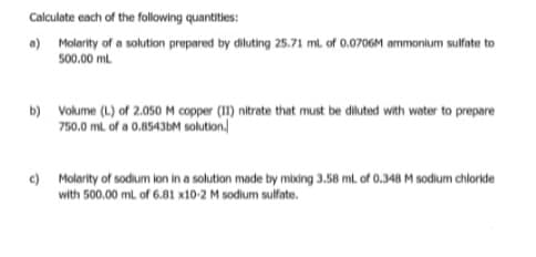 Calculate cach of the following quantities:
) Molarity of a solution prepared by diluting 25.71 ml. of 0.0706M ammonium sulfate to
500.00 ml
b) Volume (L.) of 2.050 M copper (11) nitrate that must be diluted with water to prepare
750,0 ml. of a 0.85436M solution.
e) Molarity of sodium ion in a solution made by mixing 3.58 ml. of 0.348 M sodium chloride
with 500.00 ml of 6.81 x10-2 M sodium sulfate.
