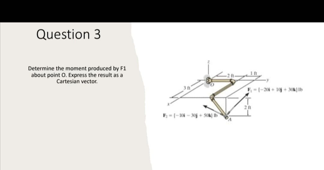 Question 3
Determine the moment produced by F1
about point O. Express the result as a
Cartesian vector.
1 ft
F- 1-20+10 + 30k) Ib
2 ft
F; = (-104 - 30j + SOk) Ib
