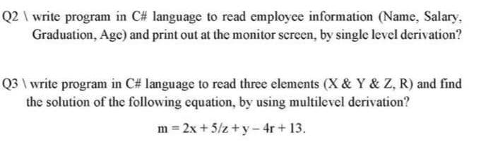 Q2 \ write program in C# language to read employee information (Name, Salary,
Graduation, Age) and print out at the monitor screen, by single level derivation?
Q3 \ write program in C# language to read three elements (X & Y & Z, R) and find
the solution of the following equation, by using multilevel derivation?
m = 2x + 5/z+y- 4r+ 13.

