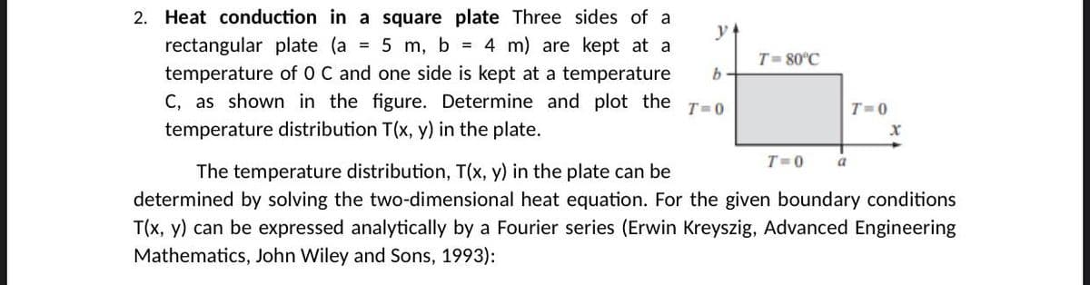 2. Heat conduction in a square plate Three sides of a
y
rectangular plate (a
5 m, b = 4 m) are kept at a
T= 80°C
temperature of 0 C and one side is kept at a temperature
C, as shown in the figure. Determine and plot the
T=0
T=0
temperature distribution T(x, y) in the plate.
T=0
The temperature distribution, T(x, y) in the plate can be
determined by solving the two-dimensional heat equation. For the given boundary conditions
T(x, y) can be expressed analytically by a Fourier series (Erwin Kreyszig, Advanced Engineering
Mathematics, John Wiley and Sons, 1993):
