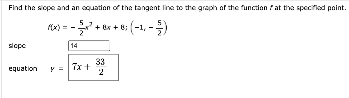 Find the slope and an equation of the tangent line to the graph of the function f at the specified point.
5
f(x)
+ 8x + 8; ( -1,
-
2
slope
14
33
7x +
2
equation
y =
