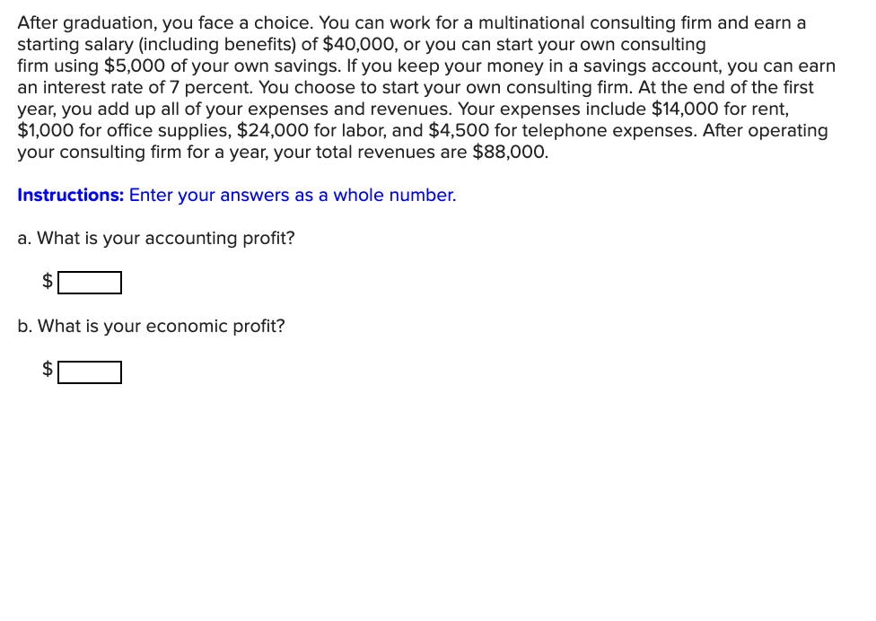 After graduation, you face a choice. You can work for a multinational consulting firm and earn a
starting salary (including benefits) of $40,000, or you can start your own consulting
firm using $5,000 of your own savings. If you keep your money in a savings account, you can earn
an interest rate of 7 percent. You choose to start your own consulting firm. At the end of the first
year, you add up all of your expenses and revenues. Your expenses include $14,000 for rent,
$1,000 for office supplies, $24,000 for labor, and $4,500 for telephone expenses. After operating
your consulting firm for a year, your total revenues are $88,000.
Instructions: Enter your answers as a whole number.
a. What is your accounting profit?
2$
b. What is your economic profit?
2$
