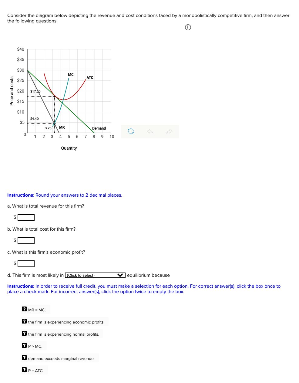 Consider the diagram below depicting the revenue and cost conditions faced by a monopolistically competitive firm, and then answer
the following questions.
$40
$35
$30
MC
ATC
$25
$20
$17.50
$15
$10
$4.40
$5
3.25
MR
Demand
1
2 3 4 5 6
7 8 9
10
Quantity
Instructions: Round your answers to 2 decimal places.
a. What is total revenue for this firm?
b. What is total cost for this firm?
c. What is this firm's economic profit?
d. This firm is most likely in (Click to select)
V equilibrium because
Instructions: In order to receive full credit, you must make a selection for each option. For correct answer(s), click the box once to
place a check mark. For incorrect answer(s), click the option twice to empty the box.
? MR = MC.
? the firm is experiencing economic profits.
2 the firm is experiencing normal profits.
? P> MC.
? demand exceeds marginal revenue.
? P= ATC.
Price and costs
