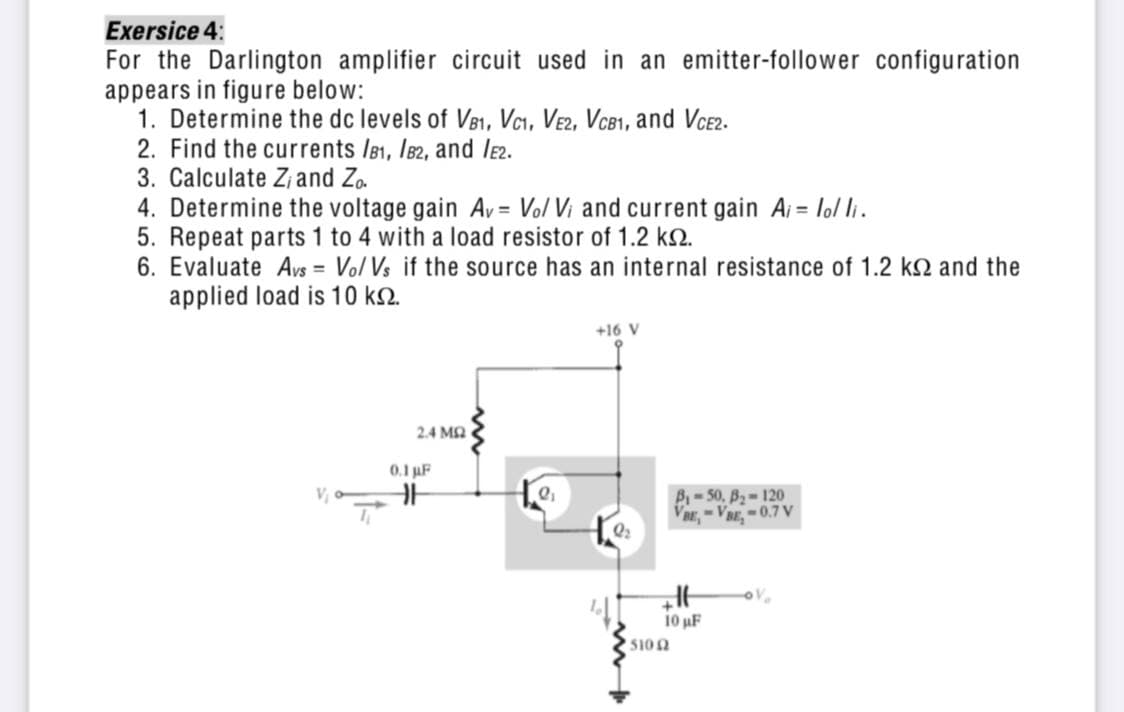 Exersice 4:
For the Darlington amplifier circuit used in an emitter-follower configuration
appears in figure below:
1. Determine the dc levels of V81, Vcı, Ve2, VCB1, and VCE2.
2. Find the currents IB1, I82, and le2.
3. Calculate Z, and Zo.
4. Determine the voltage gain Av = Vo/ Vi and current gain Ai = lol li.
5. Repeat parts 1 to 4 with a load resistor of 1.2 k2.
6. Evaluate Avs = Vo/ Vs if the source has an internal resistance of 1.2 k2 and the
applied load is 10 k2.
+16 V
2.4 MA
0.1 uF
B-50, B-120
VRE,-VBE,-0.7 V
10 uF
5102
