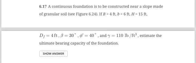 6.17 A continuous foundation is to be constructed near a slope made
of granular soil (see Figure 6.24). If B = 4 ft, b = 6 ft, H = 15 ft,
D₁ = 4 ft, B = 30°, d' = 40°, and y = 110 lb/ft³, estimate the
ultimate bearing capacity of the foundation.
SHOW ANSWER