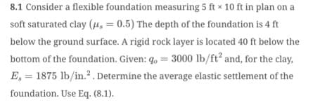8.1 Consider a flexible foundation measuring 5 ft x 10 ft in plan on a
soft saturated clay (μ = 0.5) The depth of the foundation is 4 ft
below the ground surface. A rigid rock layer is located 40 ft below the
bottom of the foundation. Given: go = 3000 lb/ft² and, for the clay,
E, 1875 lb/in.². Determine the average elastic settlement of the
foundation. Use Eq. (8.1).
=