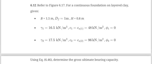 6.12 Refer to Figure 6.17. For a continuous foundation on layered clay,
given:
B = 1.5 m, D, 1m, H = 0.8 m
71 = 16.5 kN/m³, C₁=Cu(1) = 48 kN/m², ₁ = 0
72 = 17.5 kN/m³, C₂ = Cu(2) = 96 kN/m², 2 = 0
Using Eq. (6.46), determine the gross ultimate bearing capacity.
