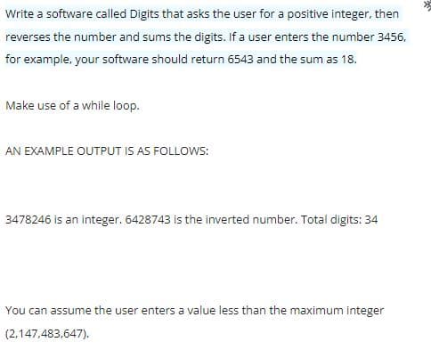 Write a software called Digits that asks the user for a positive integer, then
reverses the number and sums the digits. If a user enters the number 3456,
for example, your software should return 6543 and the sum as 18.
Make use of a while loop.
AN EXAMPLE OUTPUT IS AS FOLLOWS:
3478246 is an integer. 6428743 is the inverted number. Total digits: 34
You can assume the user enters a value less than the maximum integer
(2,147,483,647).
