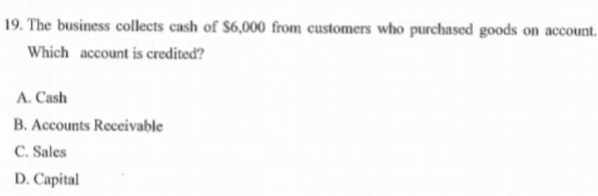 19. The business collects cash of $6,000 from customers who purchased goods on account.
Which account is credited?
A. Cash
B. Accounts Receivable
C. Sales
D. Capital