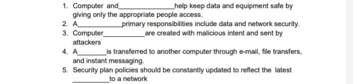 help keep data and equipment safe by
1. Computer and_
giving only the appropriate people access.
2. A_
3. Computer
attackers
primary responsibilities include data and network security.
_are created with malicious intent and sent by
_is transferred to another computer through e-mail, file transfers,
4. A_
and instant messaging.
5. Security plan policies should be constantly updated to reflect the latest
_to a network
