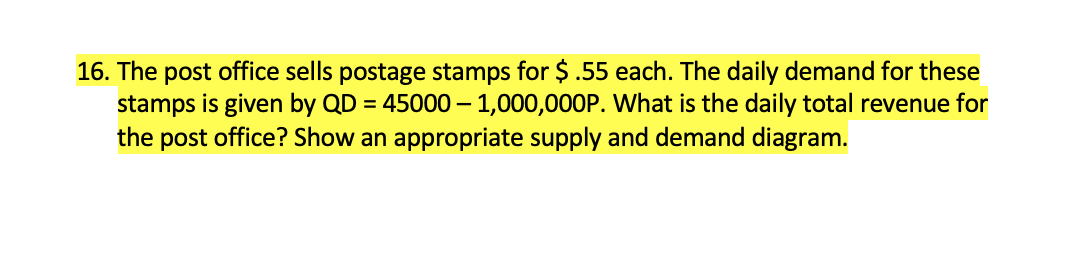 16. The post office sells postage stamps for $ .55 each. The daily demand for these
stamps is given by QD = 45000 – 1,000,000P. What is the daily total revenue for
the post office? Show an appropriate supply and demand diagram.
-
