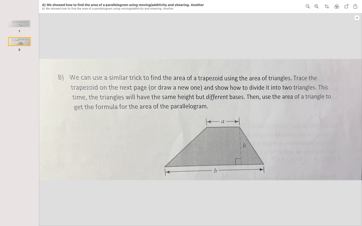 1
2
and
als
A) We showed how to find the area of a parallelogram using moving/additivity and shearing. Another
A) We showed how to find the area of a parallelogram using moving/additivity and shearing. Another
B) We can use a similar trick to find the area of a trapezoid using the area of triangles. Trace the
trapezoid on the next page (or draw a new one) and show how to divide it into two triangles. This
time, the triangles will have the same height but different bases. Then, use the area of a triangle to
get the formula for the area of the parallelogram.
-a-
- b
QQ t
h