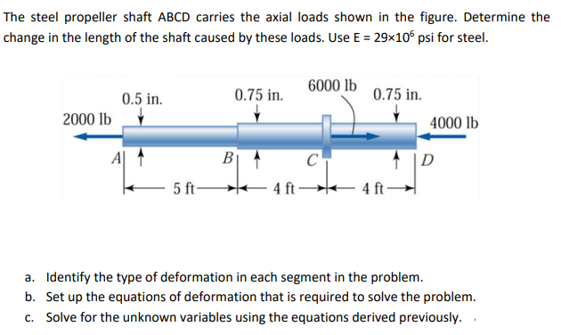 The steel propeller shaft ABCD carries the axial loads shown in the figure. Determine the
change in the length of the shaft caused by these loads. Use E = 29x10° psi for steel.
0.75 in.
6000 lb
0.75 in.
0.5 in.
2000 lb
4000 lb
B|
C
D
5 ft-
4 ft 4 ft –
a. Identify the type of deformation in each segment in the problem.
b. Set up the equations of deformation that is required to solve the problem.
c. Solve for the unknown variables using the equations derived previously.
